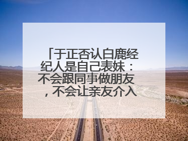 于正否认白鹿经纪人是自己表妹：不会跟同事做朋友，不会让亲友介入到我的工作