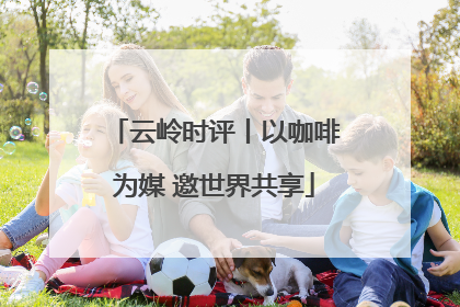 云岭时评丨以咖啡为媒 邀世界共享