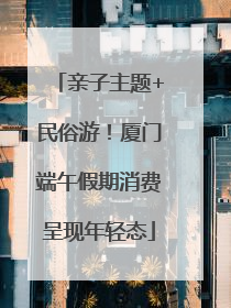 亲子主题+民俗游！厦门端午假期消费呈现年轻态