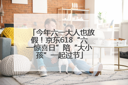 今年六一大人也放假！京东618“六一惊喜日”陪“大小孩”一起过节
