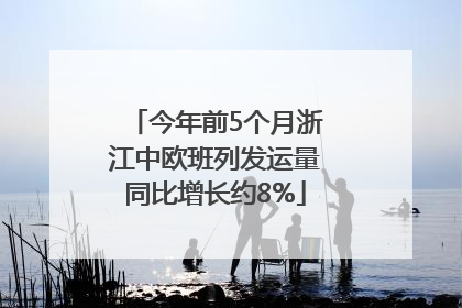 今年前5个月浙江中欧班列发运量同比增长约8%
