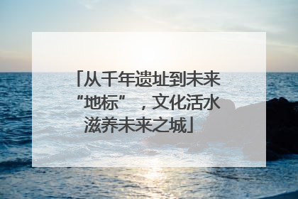 从千年遗址到未来“地标”，文化活水滋养未来之城