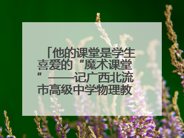 他的课堂是学生喜爱的“魔术课堂”——记广西北流市高级中学物理教师谢奔峰