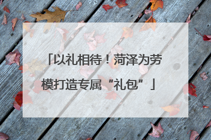 以礼相待！菏泽为劳模打造专属“礼包”