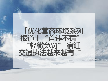 优化营商环境系列报道丨“首违不罚”“轻微免罚” 宿迁交通执法越来越有“人情味”