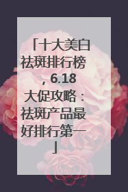 十大美白祛斑排行榜，6.18大促攻略：祛斑产品最好排行第一