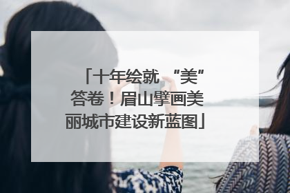 十年绘就 “美” 答卷！眉山擘画美丽城市建设新蓝图