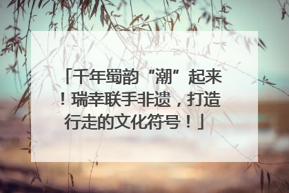 千年蜀韵“潮”起来！瑞幸联手非遗，打造行走的文化符号！