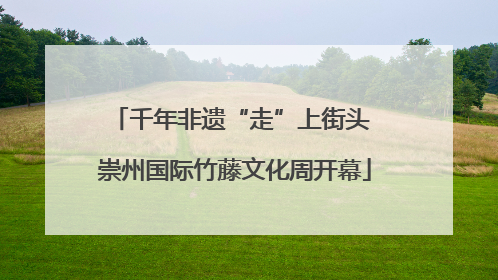 千年非遗“走”上街头 崇州国际竹藤文化周开幕