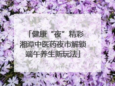 健康“夜”精彩 湘潭中医药夜市解锁端午养生新玩法