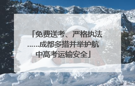 免费送考、严格执法……成都多措并举护航中高考运输安全