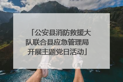 公安县消防救援大队联合县应急管理局开展主题党日活动