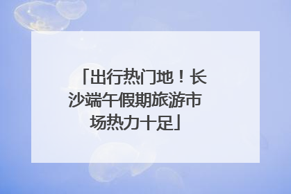 出行热门地！长沙端午假期旅游市场热力十足