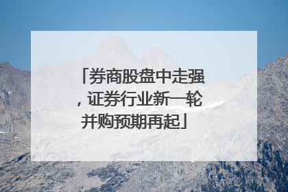 券商股盘中走强，证券行业新一轮并购预期再起