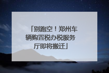 别跑空！郑州车辆购置税办税服务厅即将搬迁