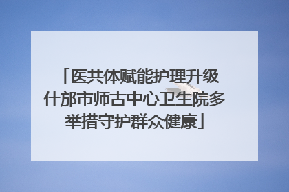 医共体赋能护理升级 什邡市师古中心卫生院多举措守护群众健康