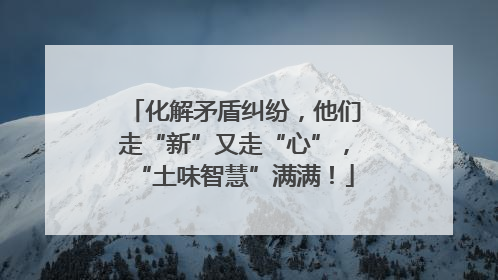 化解矛盾纠纷，他们走“新”又走“心”，“土味智慧”满满！