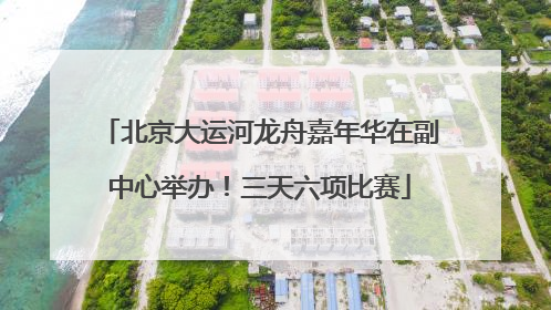 北京大运河龙舟嘉年华在副中心举办！三天六项比赛