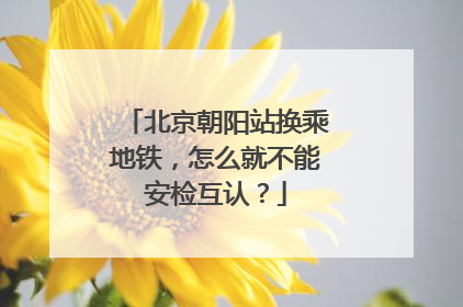北京朝阳站换乘地铁，怎么就不能安检互认？