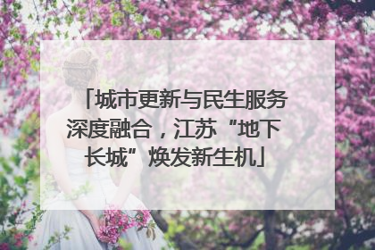 城市更新与民生服务深度融合，江苏“地下长城”焕发新生机