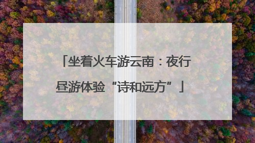 坐着火车游云南：夜行昼游体验“诗和远方”