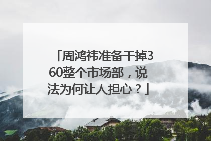 周鸿祎准备干掉360整个市场部，说法为何让人担心？