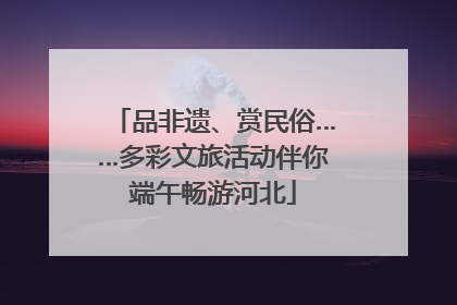 品非遗、赏民俗……多彩文旅活动伴你端午畅游河北