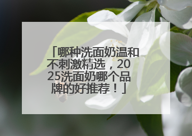 哪种洗面奶温和不刺激精选，2025洗面奶哪个品牌的好推荐！