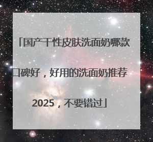 国产干性皮肤洗面奶哪款口碑好，好用的洗面奶推荐2025，不要错过