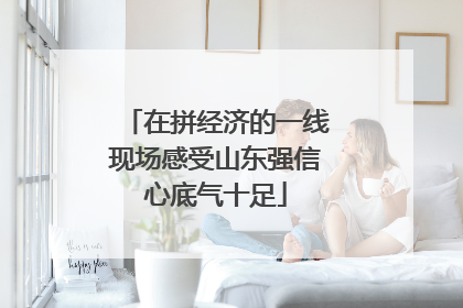 在拼经济的一线现场感受山东强信心底气十足