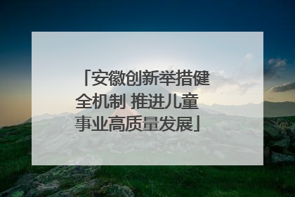 安徽创新举措健全机制 推进儿童事业高质量发展