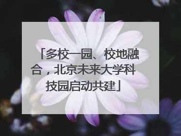 多校一园、校地融合，北京未来大学科技园启动共建