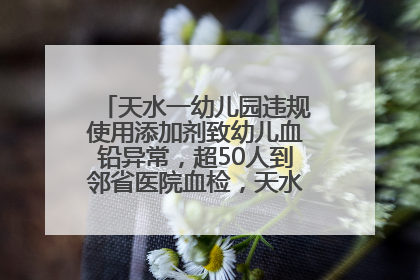 天水一幼儿园违规使用添加剂致幼儿血铅异常，超50人到邻省医院血检，天水派专员到西安协助