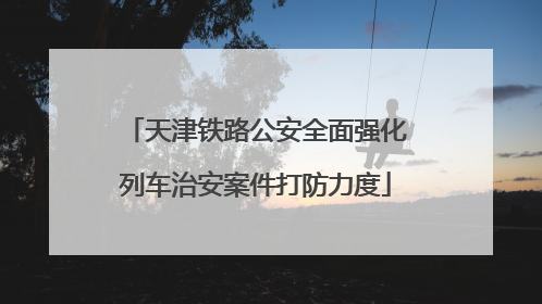 天津铁路公安全面强化列车治安案件打防力度
