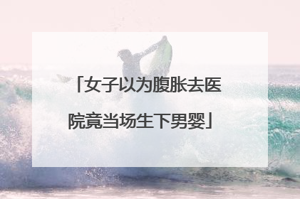 女子以为腹胀去医院竟当场生下男婴