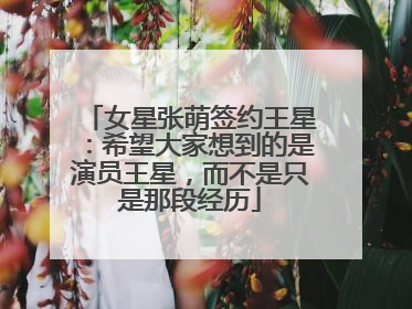 女星张萌签约王星：希望大家想到的是演员王星，而不是只是那段经历