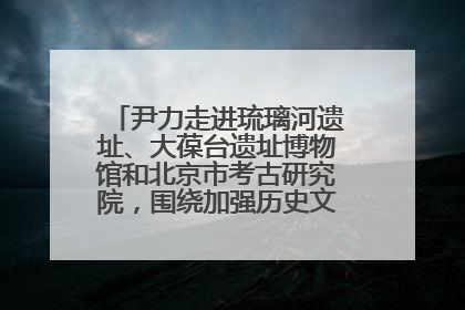 尹力走进琉璃河遗址、大葆台遗址博物馆和北京市考古研究院，围绕加强历史文化名城保护调研
