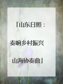 山东日照：奏响乡村振兴山海协奏曲