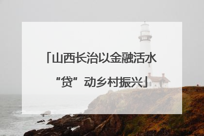 山西长治以金融活水“贷”动乡村振兴