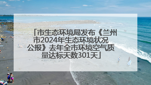 市生态环境局发布《兰州市2024年生态环境状况公报》去年全市环境空气质量达标天数301天