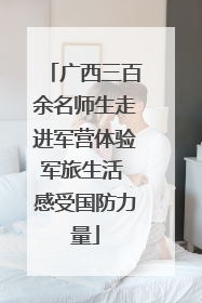 广西三百余名师生走进军营体验军旅生活 感受国防力量