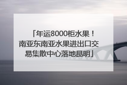 年运8000柜水果！南亚东南亚水果进出口交易集散中心落地昆明