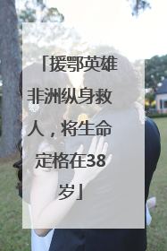 援鄂英雄非洲纵身救人，将生命定格在38岁