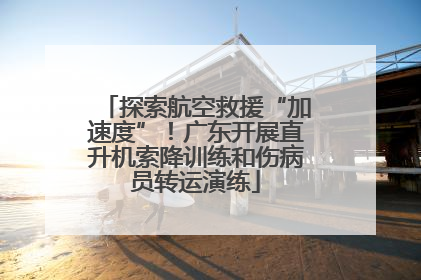 探索航空救援“加速度”！广东开展直升机索降训练和伤病员转运演练