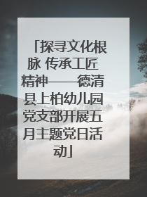 探寻文化根脉 传承工匠精神——德清县上柏幼儿园党支部开展五月主题党日活动