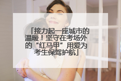 接力起一座城市的温暖！坚守在考场外的“红马甲”用爱为考生保驾护航