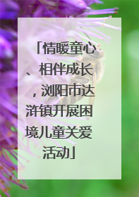 情暖童心、相伴成长，浏阳市达浒镇开展困境儿童关爱活动