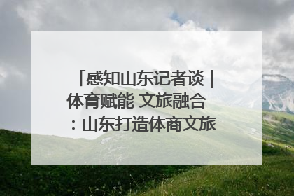 感知山东记者谈｜体育赋能 文旅融合：山东打造体商文旅融合发展新格局
