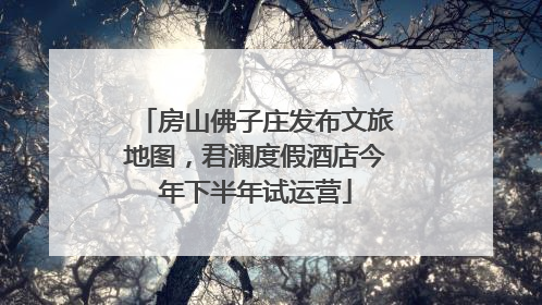 房山佛子庄发布文旅地图，君澜度假酒店今年下半年试运营