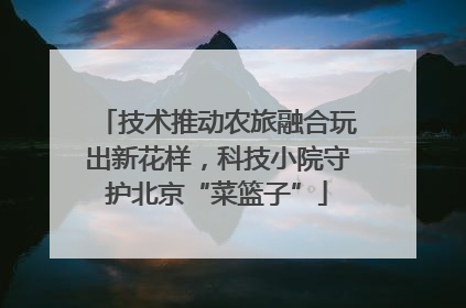 技术推动农旅融合玩出新花样，科技小院守护北京“菜篮子”